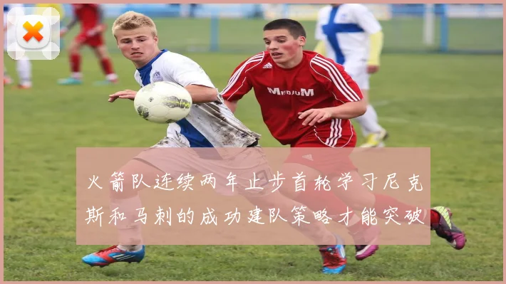 火箭队连续两年止步首轮学习尼克斯和马刺的成功建队策略才能突破瓶颈