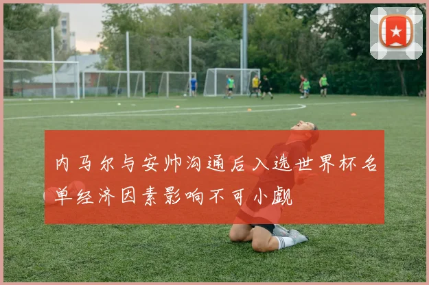 内马尔与安帅沟通后入选世界杯名单经济因素影响不可小觑