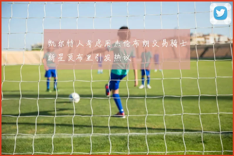 凯尔特人考虑用杰伦布朗交易骑士新星莫布里引发热议