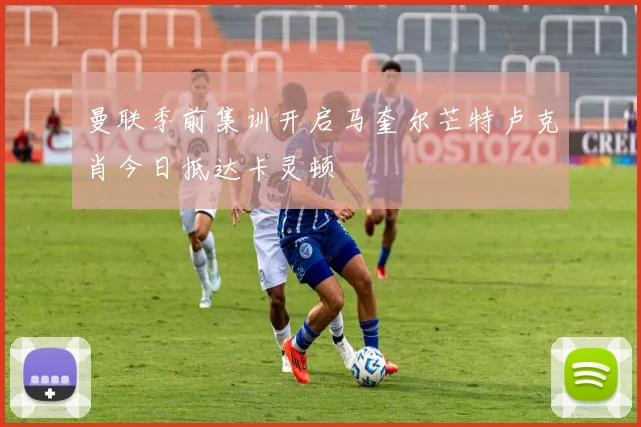 曼联季前集训开启马奎尔芒特卢克肖今日抵达卡灵顿