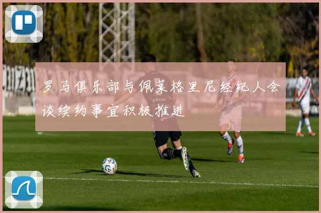罗马俱乐部与佩莱格里尼经纪人会谈续约事宜积极推进