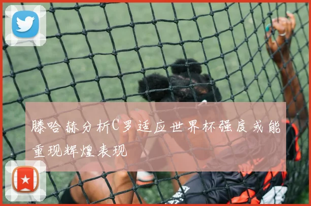 滕哈赫分析C罗适应世界杯强度或能重现辉煌表现