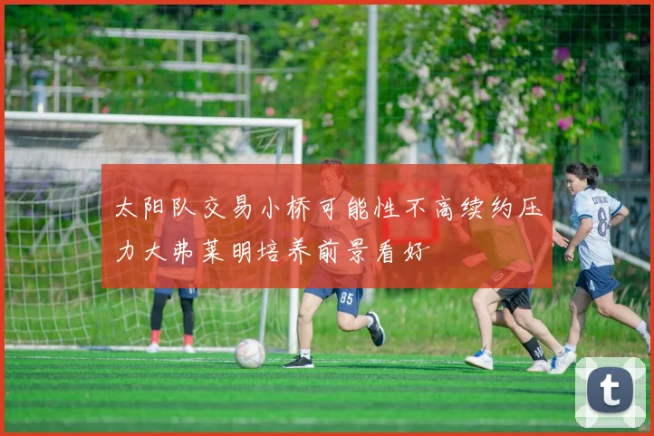 太阳队交易小桥可能性不高续约压力大弗莱明培养前景看好