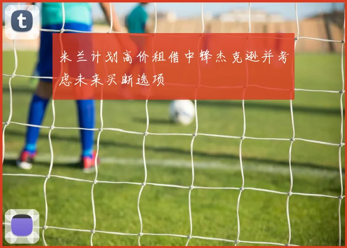 米兰计划高价租借中锋杰克逊并考虑未来买断选项