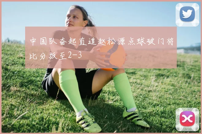 中国队奋起直追赵松源点球破门将比分扳至2-3