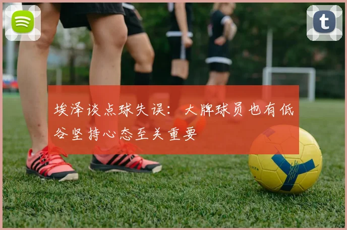 埃泽谈点球失误：大牌球员也有低谷坚持心态至关重要