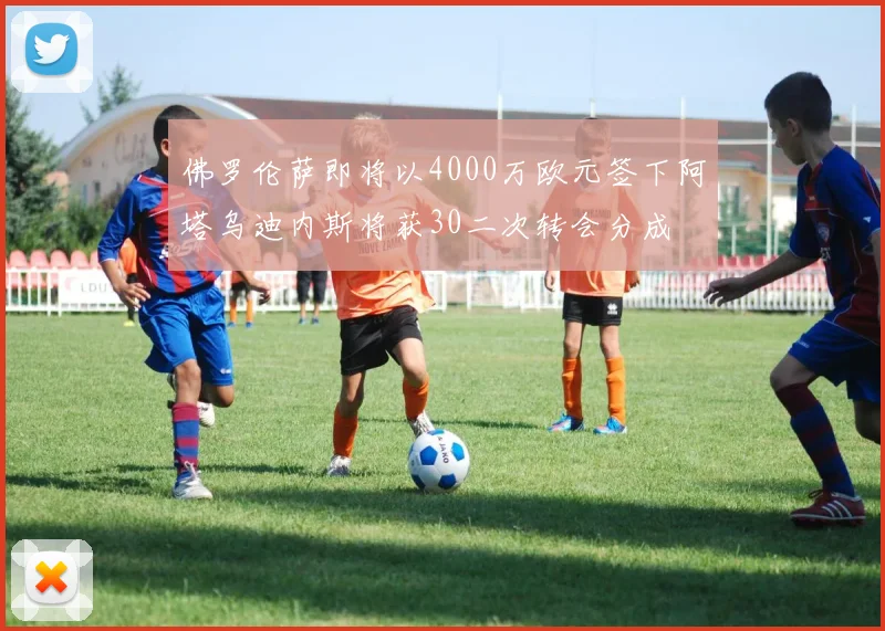 佛罗伦萨即将以4000万欧元签下阿塔乌迪内斯将获30二次转会分成