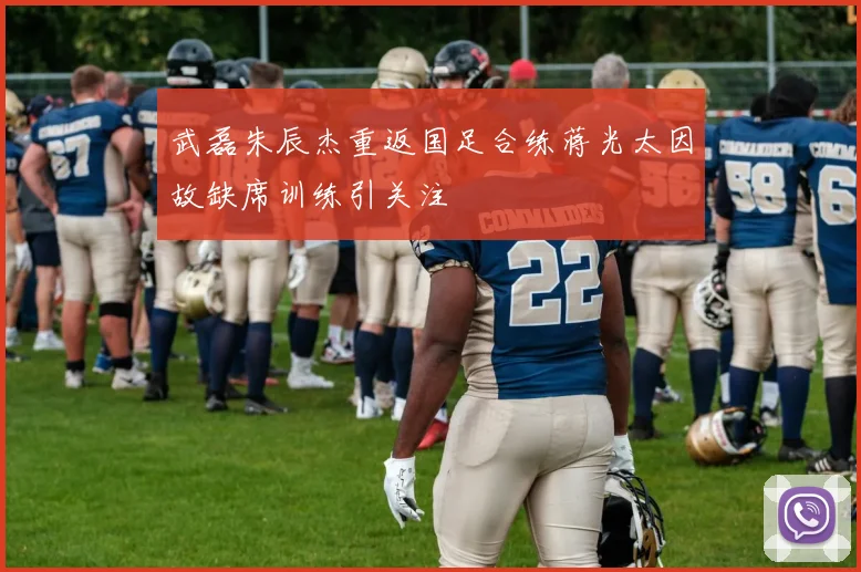武磊朱辰杰重返国足合练蒋光太因故缺席训练引关注