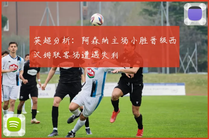 英超分析：阿森纳主场小胜晋级西汉姆联客场遭遇失利