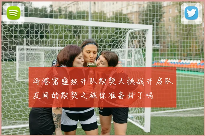 海港富盛经开队默契大挑战开启队友间的默契之旅你准备好了吗